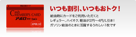 いつも割引、いつもおトク!給油時にカードをご利用いただくとレギュラー、ハイオク、軽油が2円~4円/L引き!ガソリン給油の時に活躍するうれしい一枚です
